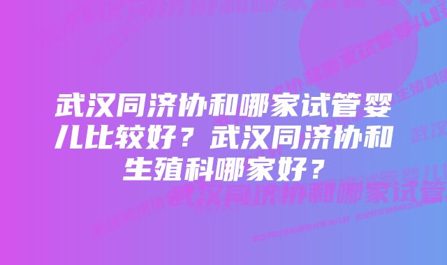 武汉同济协和哪家试管婴儿比较好？武汉同济协和生殖科哪家好？