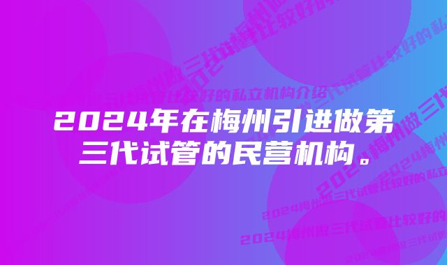 2024年在梅州引进做第三代试管的民营机构。