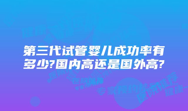 第三代试管婴儿成功率有多少?国内高还是国外高?