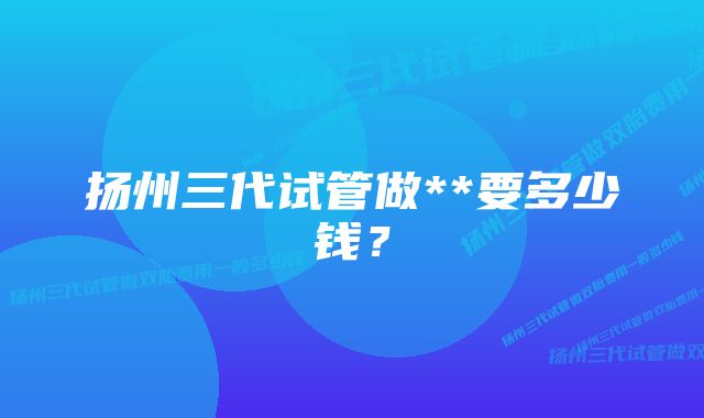 扬州三代试管做**要多少钱？