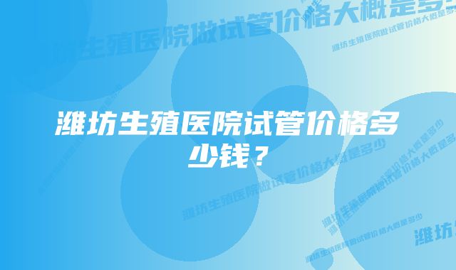 潍坊生殖医院试管价格多少钱？