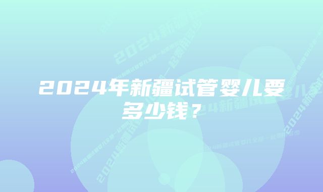 2024年新疆试管婴儿要多少钱？