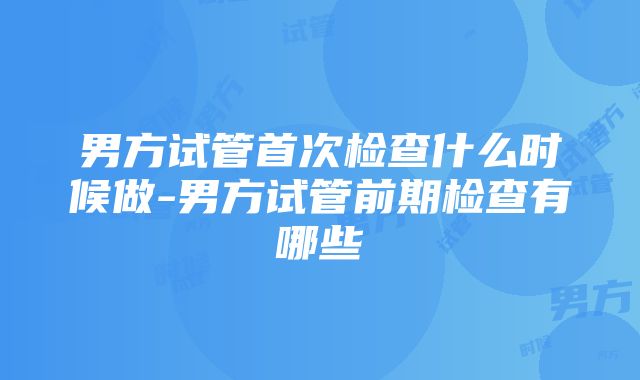 男方试管首次检查什么时候做-男方试管前期检查有哪些