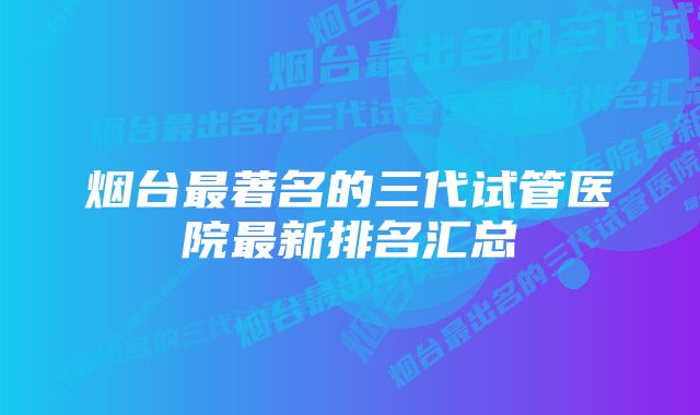 烟台最著名的三代试管医院最新排名汇总