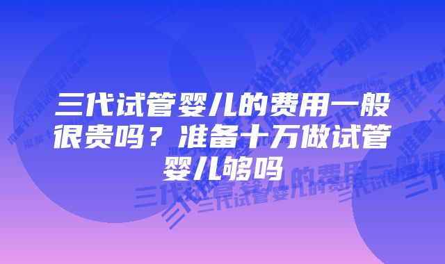 三代试管婴儿的费用一般很贵吗？准备十万做试管婴儿够吗