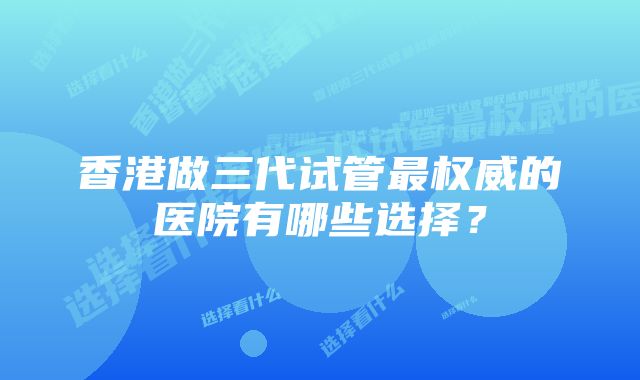 香港做三代试管最权威的医院有哪些选择？