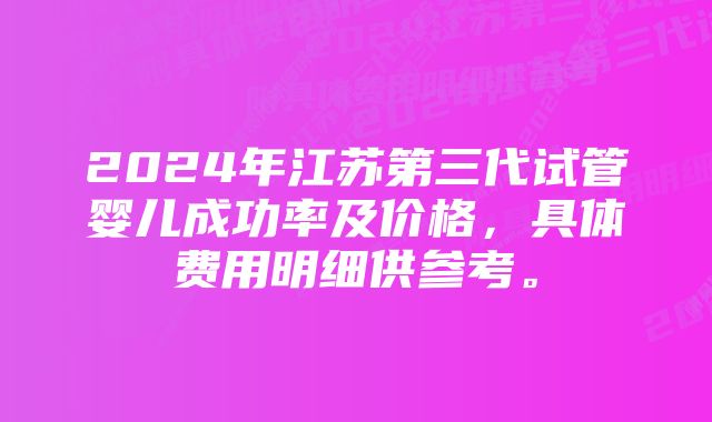 2024年江苏第三代试管婴儿成功率及价格，具体费用明细供参考。