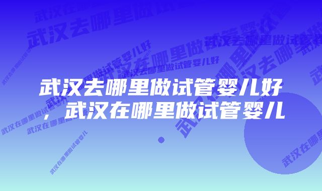 武汉去哪里做试管婴儿好，武汉在哪里做试管婴儿