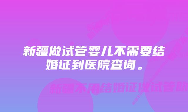 新疆做试管婴儿不需要结婚证到医院查询。