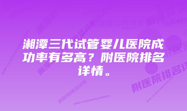 湘潭三代试管婴儿医院成功率有多高？附医院排名详情。