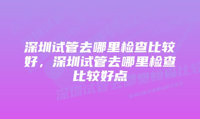 深圳试管去哪里检查比较好，深圳试管去哪里检查比较好点