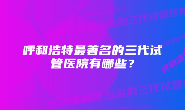 呼和浩特最著名的三代试管医院有哪些？