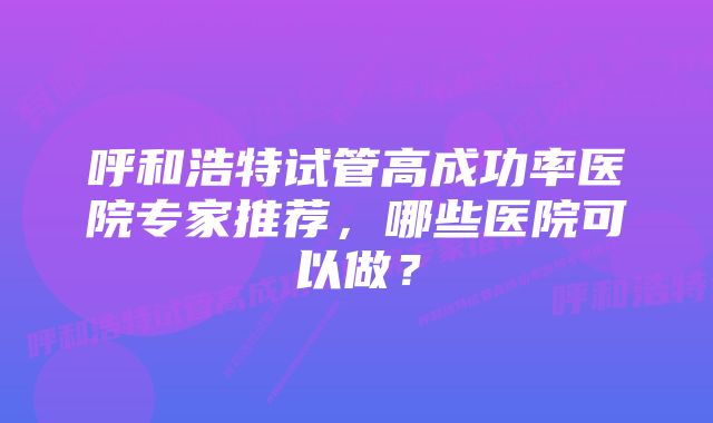 呼和浩特试管高成功率医院专家推荐，哪些医院可以做？