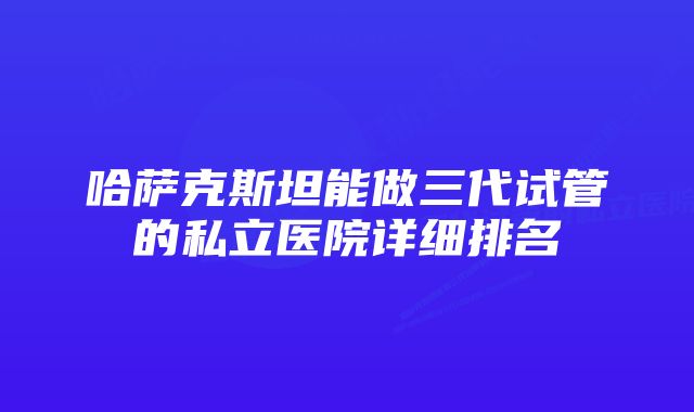 哈萨克斯坦能做三代试管的私立医院详细排名