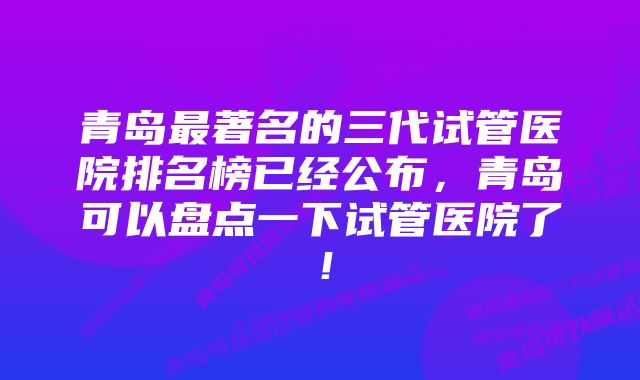 青岛最著名的三代试管医院排名榜已经公布，青岛可以盘点一下试管医院了！