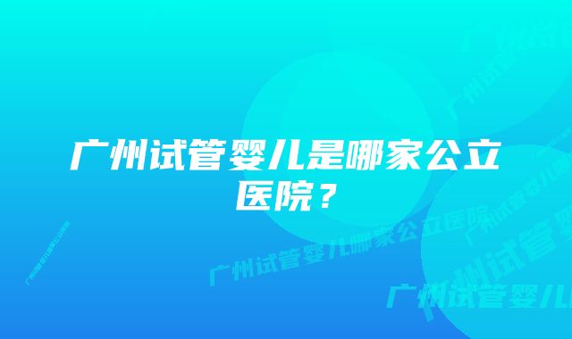 广州试管婴儿是哪家公立医院？