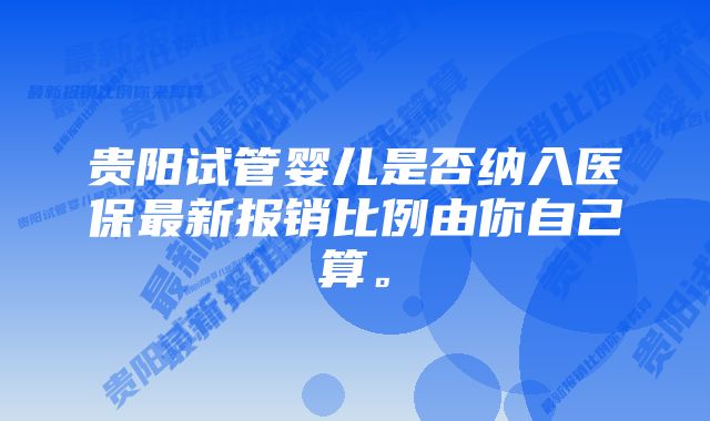 贵阳试管婴儿是否纳入医保最新报销比例由你自己算。