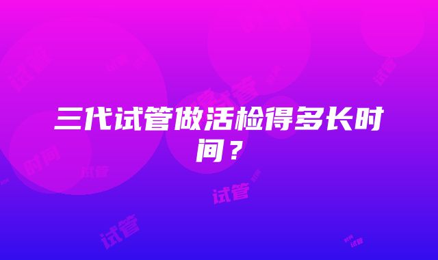 三代试管做活检得多长时间？