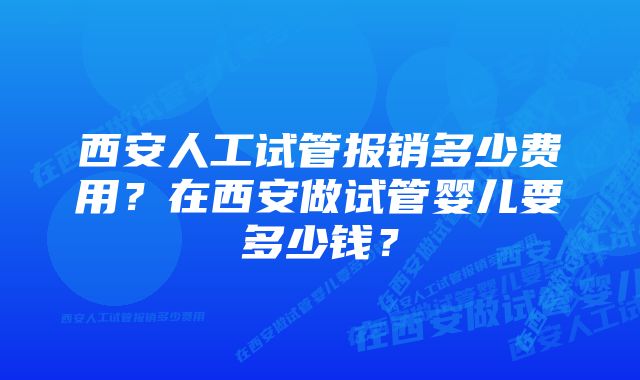 西安人工试管报销多少费用？在西安做试管婴儿要多少钱？