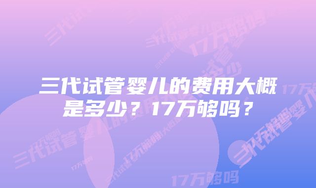 三代试管婴儿的费用大概是多少？17万够吗？