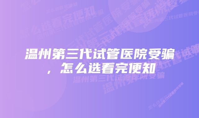 温州第三代试管医院受骗，怎么选看完便知