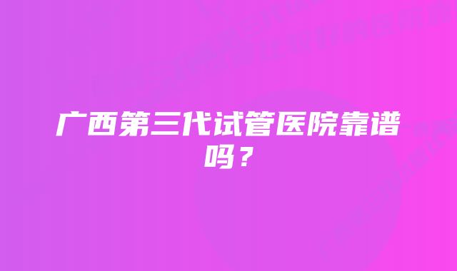 广西第三代试管医院靠谱吗？