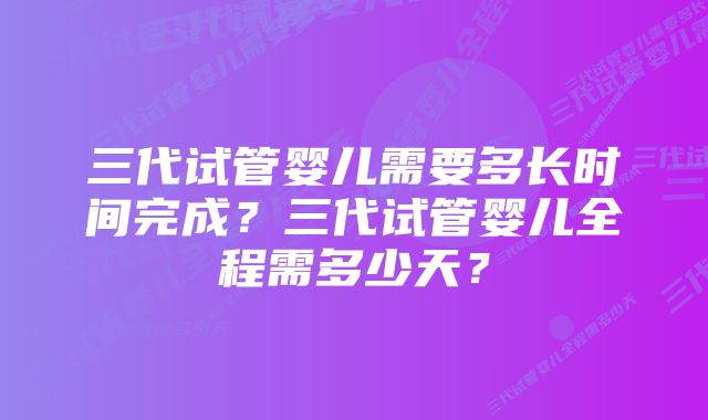 三代试管婴儿需要多长时间完成？三代试管婴儿全程需多少天？