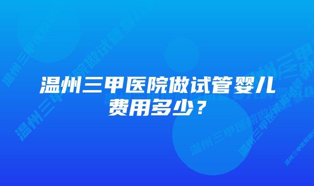 温州三甲医院做试管婴儿费用多少？