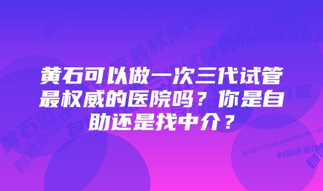 黄石可以做一次三代试管最权威的医院吗？你是自助还是找中介？