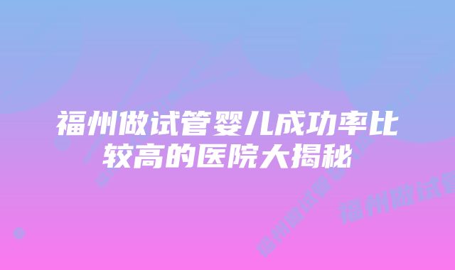 福州做试管婴儿成功率比较高的医院大揭秘