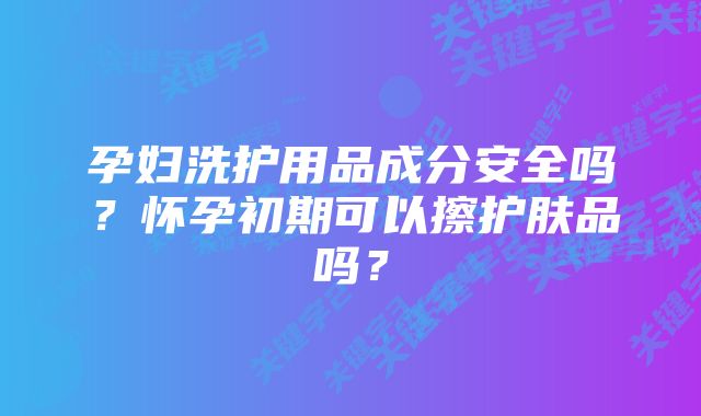 孕妇洗护用品成分安全吗？怀孕初期可以擦护肤品吗？