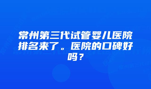 常州第三代试管婴儿医院排名来了。医院的口碑好吗？