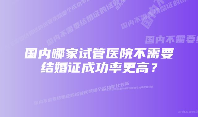 国内哪家试管医院不需要结婚证成功率更高？