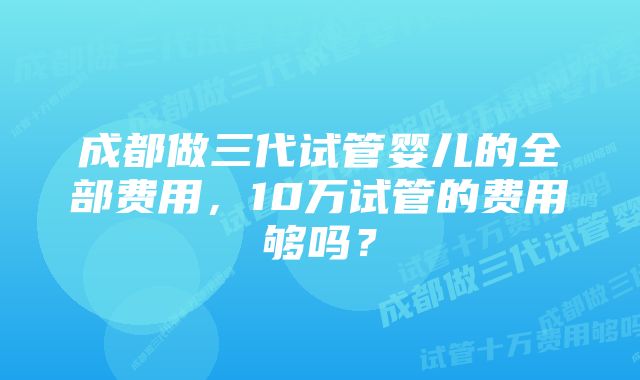 成都做三代试管婴儿的全部费用，10万试管的费用够吗？