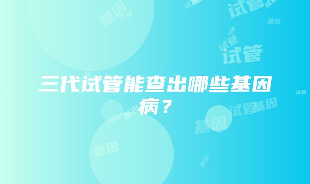 三代试管能查出哪些基因病？