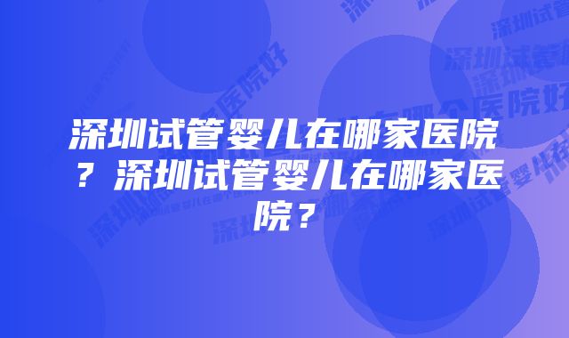 深圳试管婴儿在哪家医院？深圳试管婴儿在哪家医院？