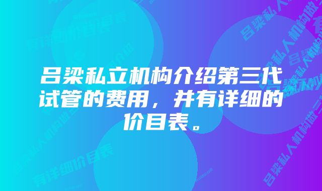 吕梁私立机构介绍第三代试管的费用，并有详细的价目表。