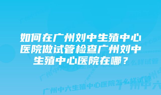 如何在广州刘中生殖中心医院做试管检查广州刘中生殖中心医院在哪？