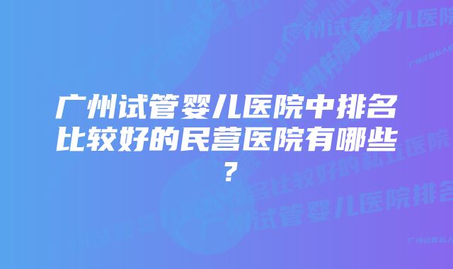 广州试管婴儿医院中排名比较好的民营医院有哪些？