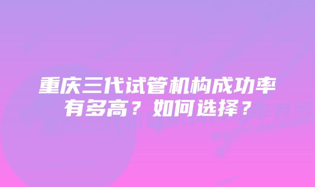 重庆三代试管机构成功率有多高？如何选择？