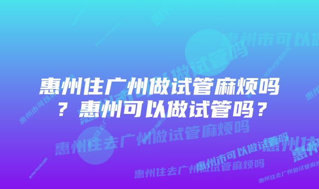 惠州住广州做试管麻烦吗？惠州可以做试管吗？