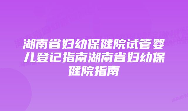 湖南省妇幼保健院试管婴儿登记指南湖南省妇幼保健院指南