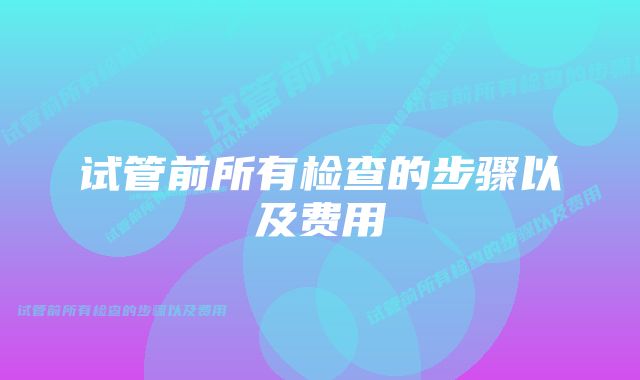 试管前所有检查的步骤以及费用