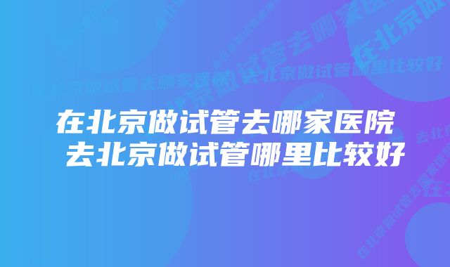 在北京做试管去哪家医院 去北京做试管哪里比较好