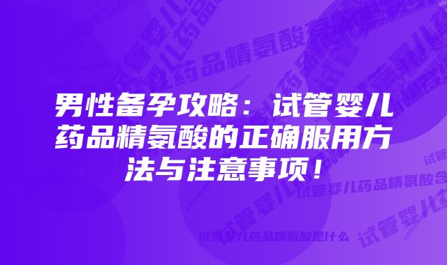 男性备孕攻略：试管婴儿药品精氨酸的正确服用方法与注意事项！