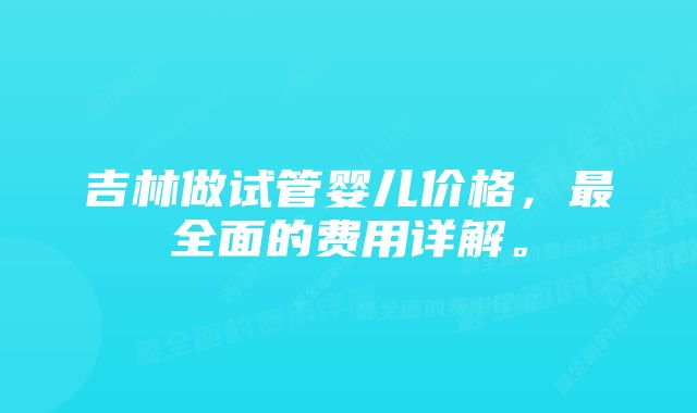 吉林做试管婴儿价格，最全面的费用详解。