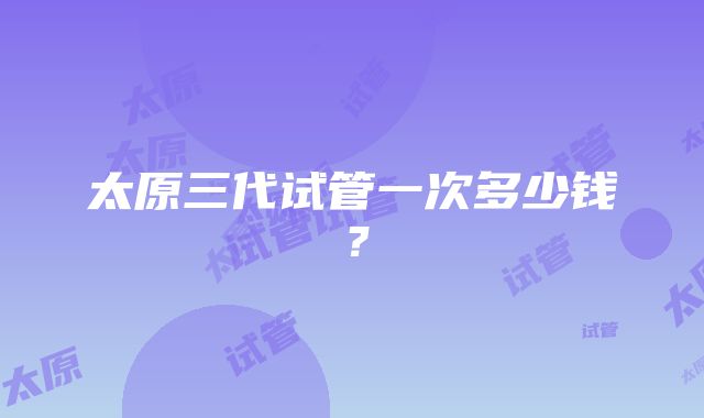 太原三代试管一次多少钱？