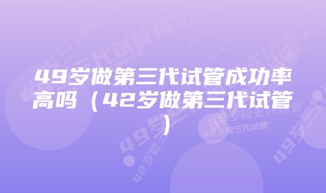 49岁做第三代试管成功率高吗（42岁做第三代试管）