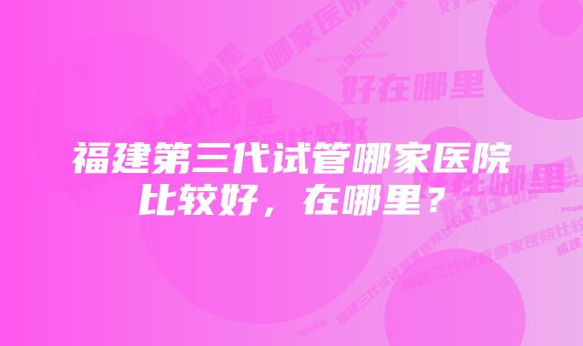 福建第三代试管哪家医院比较好，在哪里？