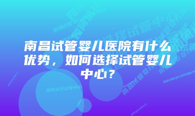 南昌试管婴儿医院有什么优势，如何选择试管婴儿中心？